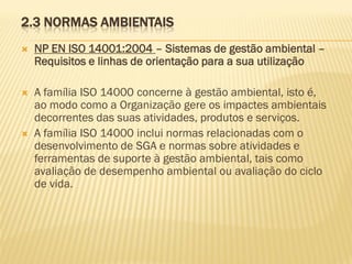 2.3 NORMAS AMBIENTAIS


NP EN ISO 14001:2004 – Sistemas de gestão ambiental –
Requisitos e linhas de orientação para a sua utilização



A família ISO 14000 concerne à gestão ambiental, isto é,
ao modo como a Organização gere os impactes ambientais
decorrentes das suas atividades, produtos e serviços.
A família ISO 14000 inclui normas relacionadas com o
desenvolvimento de SGA e normas sobre atividades e
ferramentas de suporte à gestão ambiental, tais como
avaliação de desempenho ambiental ou avaliação do ciclo
de vida.



 