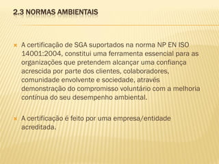 2.3 NORMAS AMBIENTAIS



A certificação de SGA suportados na norma NP EN ISO
14001:2004, constitui uma ferramenta essencial para as
organizações que pretendem alcançar uma confiança
acrescida por parte dos clientes, colaboradores,
comunidade envolvente e sociedade, através
demonstração do compromisso voluntário com a melhoria
contínua do seu desempenho ambiental.



A certificação é feito por uma empresa/entidade
acreditada.

 