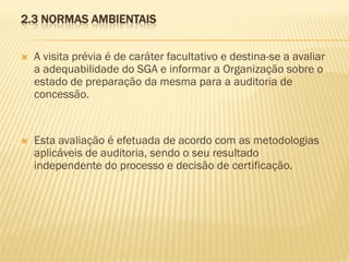 2.3 NORMAS AMBIENTAIS


A visita prévia é de caráter facultativo e destina-se a avaliar
a adequabilidade do SGA e informar a Organização sobre o
estado de preparação da mesma para a auditoria de
concessão.



Esta avaliação é efetuada de acordo com as metodologias
aplicáveis de auditoria, sendo o seu resultado
independente do processo e decisão de certificação.

 