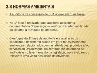 2.3 NORMAS AMBIENTAIS


A auditoria de concessão de SGA ocorre em duas fases:



Na 1ª fase é realizada uma auditoria ao sistema
documental da Organização e verificada a adequabilidade
do sistema à atividade da empresa.



O enfoque da 1ª fase da auditoria é a avaliação da
capacidade do sistema criado em gerir todos os aspetos
ambientais relacionados com as atividades, produtos e/ou
serviços da Organização, na confirmação do âmbito da
auditoria e no levantamento da legislação aplicável, sendo
relevante uma visita aos locais de atividade.

 