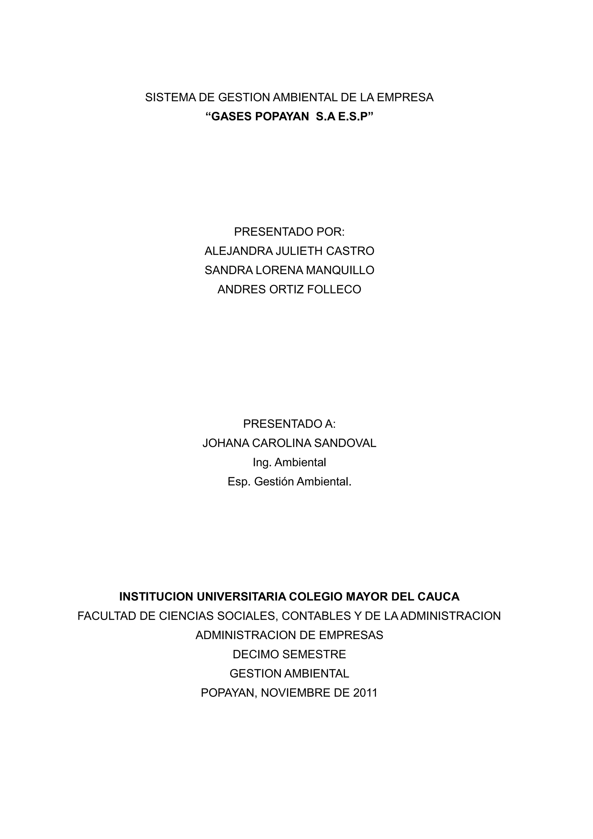 SISTEMA DE GESTION AMBIENTAL DE LA EMPRESA
                   “GASES POPAYAN S.A E.S.P”




                       PRESENTADO POR:
                  ALEJANDRA JULIETH CASTRO
                  SANDRA LORENA MANQUILLO
                    ANDRES ORTIZ FOLLECO




                        PRESENTADO A:
                  JOHANA CAROLINA SANDOVAL
                          Ing. Ambiental
                      Esp. Gestión Ambiental.




      INSTITUCION UNIVERSITARIA COLEGIO MAYOR DEL CAUCA
FACULTAD DE CIENCIAS SOCIALES, CONTABLES Y DE LA ADMINISTRACION
                 ADMINISTRACION DE EMPRESAS
                       DECIMO SEMESTRE
                      GESTION AMBIENTAL
                  POPAYAN, NOVIEMBRE DE 2011
 