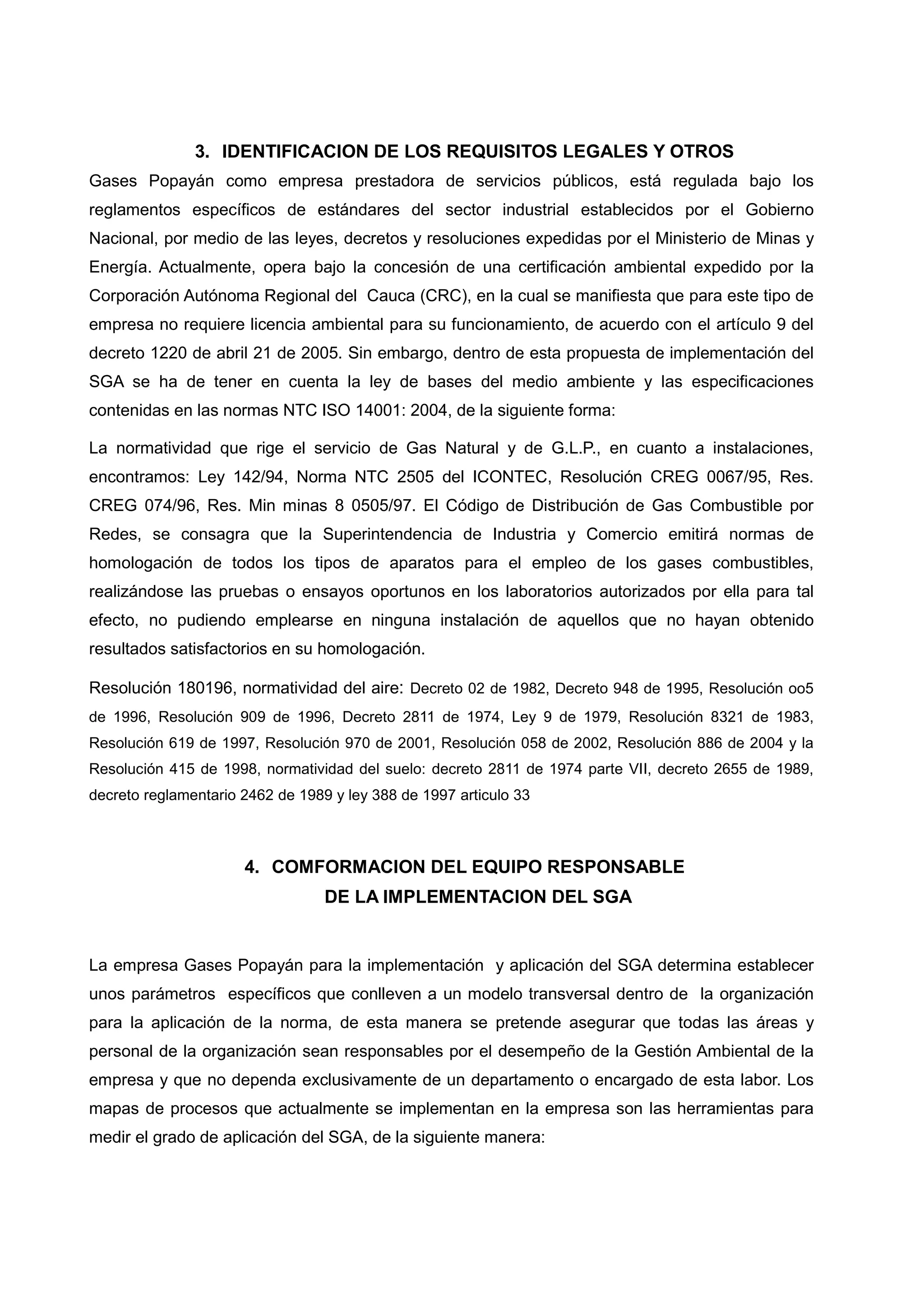 3. IDENTIFICACION DE LOS REQUISITOS LEGALES Y OTROS
Gases Popayán como empresa prestadora de servicios públicos, está regulada bajo los
reglamentos específicos de estándares del sector industrial establecidos por el Gobierno
Nacional, por medio de las leyes, decretos y resoluciones expedidas por el Ministerio de Minas y
Energía. Actualmente, opera bajo la concesión de una certificación ambiental expedido por la
Corporación Autónoma Regional del Cauca (CRC), en la cual se manifiesta que para este tipo de
empresa no requiere licencia ambiental para su funcionamiento, de acuerdo con el artículo 9 del
decreto 1220 de abril 21 de 2005. Sin embargo, dentro de esta propuesta de implementación del
SGA se ha de tener en cuenta la ley de bases del medio ambiente y las especificaciones
contenidas en las normas NTC ISO 14001: 2004, de la siguiente forma:

La normatividad que rige el servicio de Gas Natural y de G.L.P., en cuanto a instalaciones,
encontramos: Ley 142/94, Norma NTC 2505 del ICONTEC, Resolución CREG 0067/95, Res.
CREG 074/96, Res. Min minas 8 0505/97. El Código de Distribución de Gas Combustible por
Redes, se consagra que la Superintendencia de Industria y Comercio emitirá normas de
homologación de todos los tipos de aparatos para el empleo de los gases combustibles,
realizándose las pruebas o ensayos oportunos en los laboratorios autorizados por ella para tal
efecto, no pudiendo emplearse en ninguna instalación de aquellos que no hayan obtenido
resultados satisfactorios en su homologación.

Resolución 180196, normatividad del aire: Decreto 02 de 1982, Decreto 948 de 1995, Resolución oo5
de 1996, Resolución 909 de 1996, Decreto 2811 de 1974, Ley 9 de 1979, Resolución 8321 de 1983,
Resolución 619 de 1997, Resolución 970 de 2001, Resolución 058 de 2002, Resolución 886 de 2004 y la
Resolución 415 de 1998, normatividad del suelo: decreto 2811 de 1974 parte VII, decreto 2655 de 1989,
decreto reglamentario 2462 de 1989 y ley 388 de 1997 articulo 33



                      4. COMFORMACION DEL EQUIPO RESPONSABLE
                                  DE LA IMPLEMENTACION DEL SGA


La empresa Gases Popayán para la implementación y aplicación del SGA determina establecer
unos parámetros específicos que conlleven a un modelo transversal dentro de la organización
para la aplicación de la norma, de esta manera se pretende asegurar que todas las áreas y
personal de la organización sean responsables por el desempeño de la Gestión Ambiental de la
empresa y que no dependa exclusivamente de un departamento o encargado de esta labor. Los
mapas de procesos que actualmente se implementan en la empresa son las herramientas para
medir el grado de aplicación del SGA, de la siguiente manera:
 