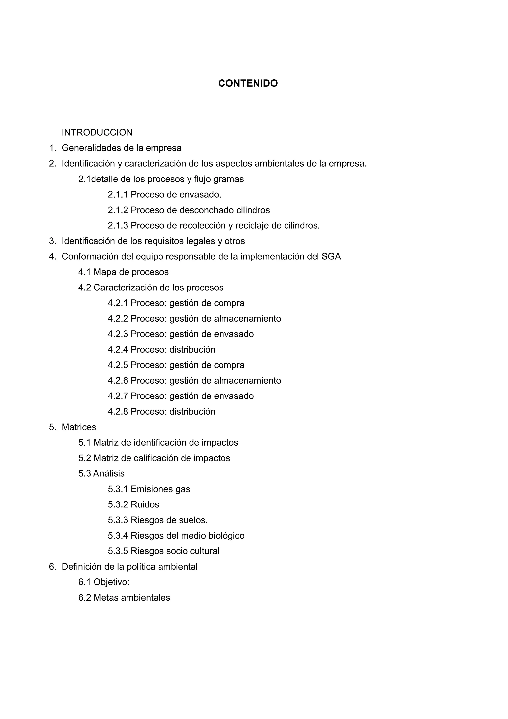 CONTENIDO



   INTRODUCCION
1. Generalidades de la empresa
2. Identificación y caracterización de los aspectos ambientales de la empresa.
       2.1detalle de los procesos y flujo gramas
               2.1.1 Proceso de envasado.
               2.1.2 Proceso de desconchado cilindros
               2.1.3 Proceso de recolección y reciclaje de cilindros.
3. Identificación de los requisitos legales y otros
4. Conformación del equipo responsable de la implementación del SGA
       4.1 Mapa de procesos
       4.2 Caracterización de los procesos
               4.2.1 Proceso: gestión de compra
               4.2.2 Proceso: gestión de almacenamiento
               4.2.3 Proceso: gestión de envasado
               4.2.4 Proceso: distribución
               4.2.5 Proceso: gestión de compra
               4.2.6 Proceso: gestión de almacenamiento
               4.2.7 Proceso: gestión de envasado
               4.2.8 Proceso: distribución
5. Matrices
       5.1 Matriz de identificación de impactos
       5.2 Matriz de calificación de impactos
       5.3 Análisis
               5.3.1 Emisiones gas
               5.3.2 Ruidos
               5.3.3 Riesgos de suelos.
               5.3.4 Riesgos del medio biológico
               5.3.5 Riesgos socio cultural
6. Definición de la política ambiental
       6.1 Objetivo:
       6.2 Metas ambientales
 