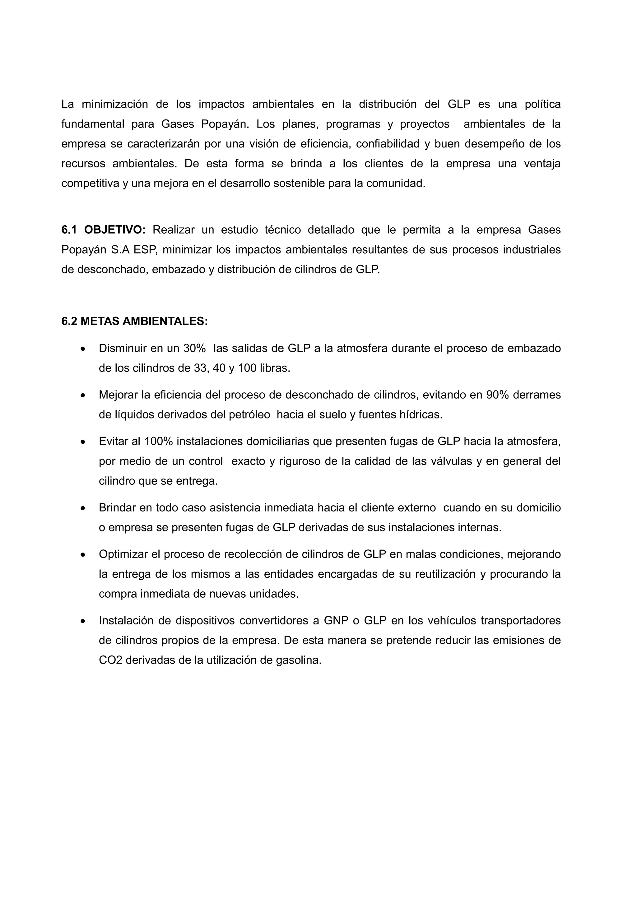 La minimización de los impactos ambientales en la distribución del GLP es una política
fundamental para Gases Popayán. Los planes, programas y proyectos              ambientales de la
empresa se caracterizarán por una visión de eficiencia, confiabilidad y buen desempeño de los
recursos ambientales. De esta forma se brinda a los clientes de la empresa una ventaja
competitiva y una mejora en el desarrollo sostenible para la comunidad.



6.1 OBJETIVO: Realizar un estudio técnico detallado que le permita a la empresa Gases
Popayán S.A ESP, minimizar los impactos ambientales resultantes de sus procesos industriales
de desconchado, embazado y distribución de cilindros de GLP.



6.2 METAS AMBIENTALES:

      Disminuir en un 30% las salidas de GLP a la atmosfera durante el proceso de embazado
       de los cilindros de 33, 40 y 100 libras.

      Mejorar la eficiencia del proceso de desconchado de cilindros, evitando en 90% derrames
       de líquidos derivados del petróleo hacia el suelo y fuentes hídricas.

      Evitar al 100% instalaciones domiciliarias que presenten fugas de GLP hacia la atmosfera,
       por medio de un control exacto y riguroso de la calidad de las válvulas y en general del
       cilindro que se entrega.

      Brindar en todo caso asistencia inmediata hacia el cliente externo cuando en su domicilio
       o empresa se presenten fugas de GLP derivadas de sus instalaciones internas.

      Optimizar el proceso de recolección de cilindros de GLP en malas condiciones, mejorando
       la entrega de los mismos a las entidades encargadas de su reutilización y procurando la
       compra inmediata de nuevas unidades.

      Instalación de dispositivos convertidores a GNP o GLP en los vehículos transportadores
       de cilindros propios de la empresa. De esta manera se pretende reducir las emisiones de
       CO2 derivadas de la utilización de gasolina.
 