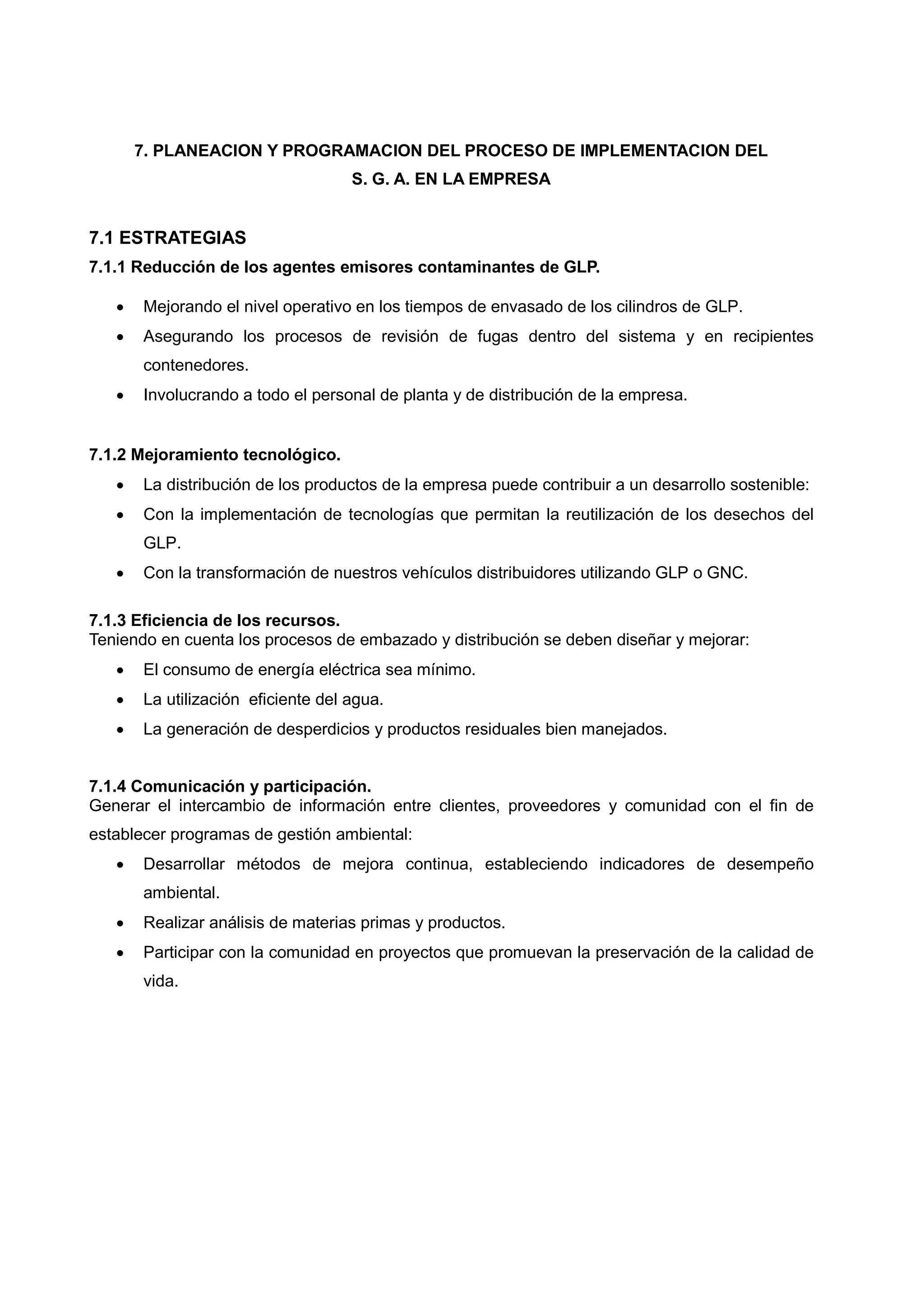 7. PLANEACION Y PROGRAMACION DEL PROCESO DE IMPLEMENTACION DEL
                                    S. G. A. EN LA EMPRESA


7.1 ESTRATEGIAS
7.1.1 Reducción de los agentes emisores contaminantes de GLP.

      Mejorando el nivel operativo en los tiempos de envasado de los cilindros de GLP.
      Asegurando los procesos de revisión de fugas dentro del sistema y en recipientes
       contenedores.
      Involucrando a todo el personal de planta y de distribución de la empresa.


7.1.2 Mejoramiento tecnológico.
      La distribución de los productos de la empresa puede contribuir a un desarrollo sostenible:
      Con la implementación de tecnologías que permitan la reutilización de los desechos del
       GLP.
      Con la transformación de nuestros vehículos distribuidores utilizando GLP o GNC.

7.1.3 Eficiencia de los recursos.
Teniendo en cuenta los procesos de embazado y distribución se deben diseñar y mejorar:
      El consumo de energía eléctrica sea mínimo.
      La utilización eficiente del agua.
      La generación de desperdicios y productos residuales bien manejados.


7.1.4 Comunicación y participación.
Generar el intercambio de información entre clientes, proveedores y comunidad con el fin de
establecer programas de gestión ambiental:
      Desarrollar métodos de mejora continua, estableciendo indicadores de desempeño
       ambiental.
      Realizar análisis de materias primas y productos.
      Participar con la comunidad en proyectos que promuevan la preservación de la calidad de
       vida.
 