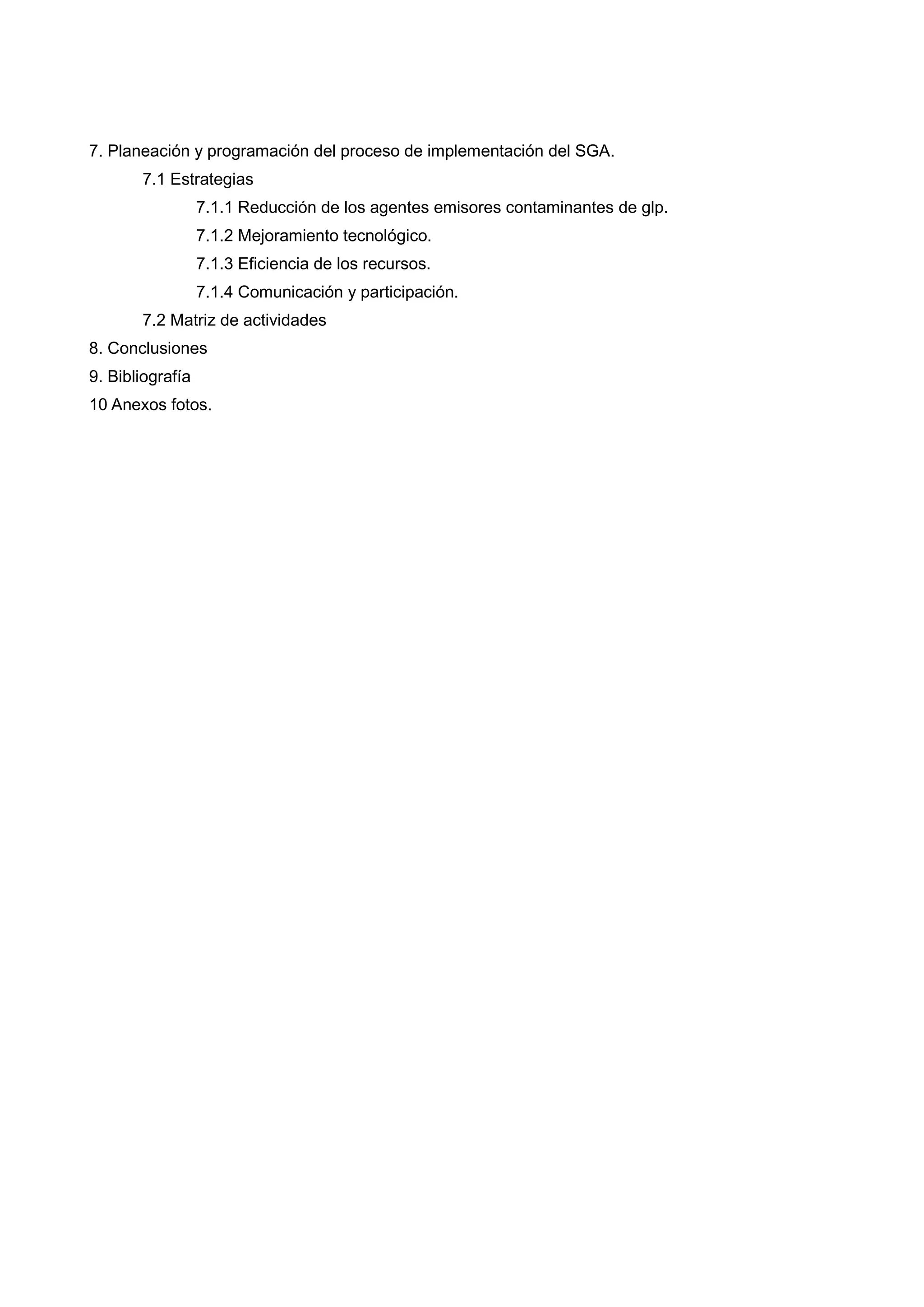 7. Planeación y programación del proceso de implementación del SGA.
       7.1 Estrategias
                  7.1.1 Reducción de los agentes emisores contaminantes de glp.
                  7.1.2 Mejoramiento tecnológico.
                  7.1.3 Eficiencia de los recursos.
                  7.1.4 Comunicación y participación.
       7.2 Matriz de actividades
8. Conclusiones
9. Bibliografía
10 Anexos fotos.
 