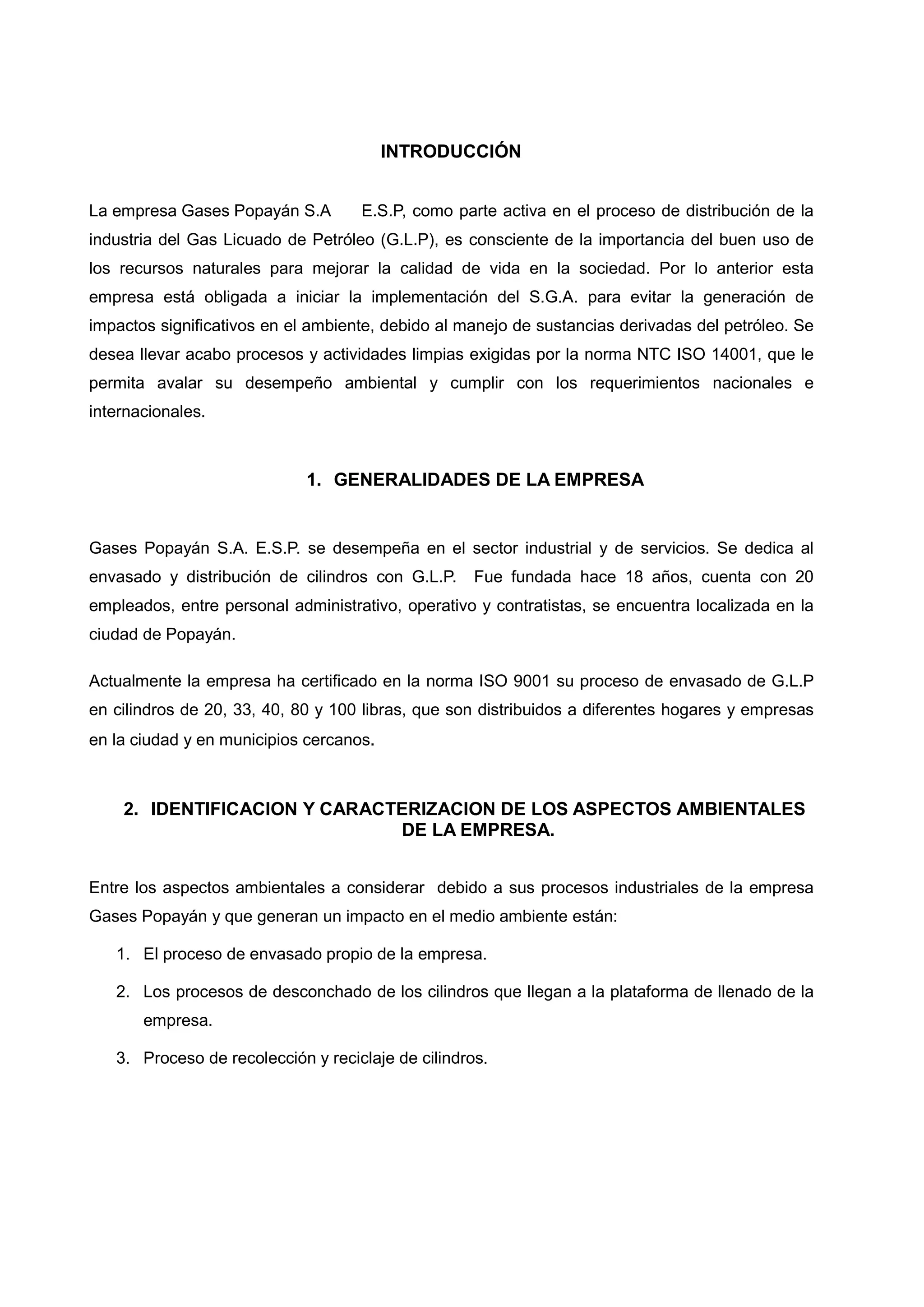 INTRODUCCIÓN


La empresa Gases Popayán S.A        E.S.P, como parte activa en el proceso de distribución de la
industria del Gas Licuado de Petróleo (G.L.P), es consciente de la importancia del buen uso de
los recursos naturales para mejorar la calidad de vida en la sociedad. Por lo anterior esta
empresa está obligada a iniciar la implementación del S.G.A. para evitar la generación de
impactos significativos en el ambiente, debido al manejo de sustancias derivadas del petróleo. Se
desea llevar acabo procesos y actividades limpias exigidas por la norma NTC ISO 14001, que le
permita avalar su desempeño ambiental y cumplir con los requerimientos nacionales e
internacionales.



                             1. GENERALIDADES DE LA EMPRESA


Gases Popayán S.A. E.S.P. se desempeña en el sector industrial y de servicios. Se dedica al
envasado y distribución de cilindros con G.L.P.     Fue fundada hace 18 años, cuenta con 20
empleados, entre personal administrativo, operativo y contratistas, se encuentra localizada en la
ciudad de Popayán.

Actualmente la empresa ha certificado en la norma ISO 9001 su proceso de envasado de G.L.P
en cilindros de 20, 33, 40, 80 y 100 libras, que son distribuidos a diferentes hogares y empresas
en la ciudad y en municipios cercanos.



    2. IDENTIFICACION Y CARACTERIZACION DE LOS ASPECTOS AMBIENTALES
                              DE LA EMPRESA.


Entre los aspectos ambientales a considerar debido a sus procesos industriales de la empresa
Gases Popayán y que generan un impacto en el medio ambiente están:

   1. El proceso de envasado propio de la empresa.

   2. Los procesos de desconchado de los cilindros que llegan a la plataforma de llenado de la
       empresa.

   3. Proceso de recolección y reciclaje de cilindros.
 