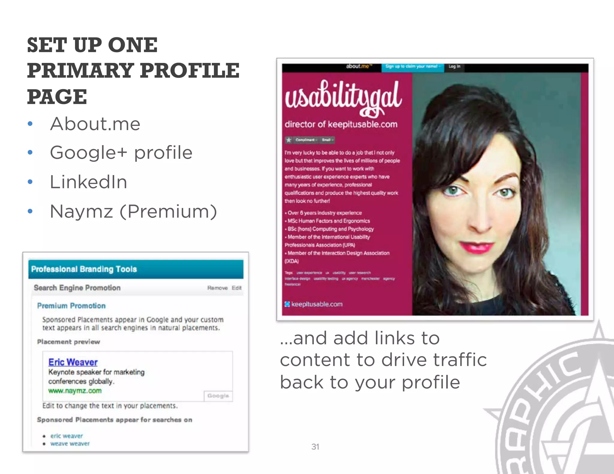SET UP ONE
PRIMARY PROFILE
PAGE
  About.me
  Google+ profile
  LinkedIn
  Naymz (Premium)




                    …and add links to
                    content to drive traffic
                    back to your profile


                       31
 
