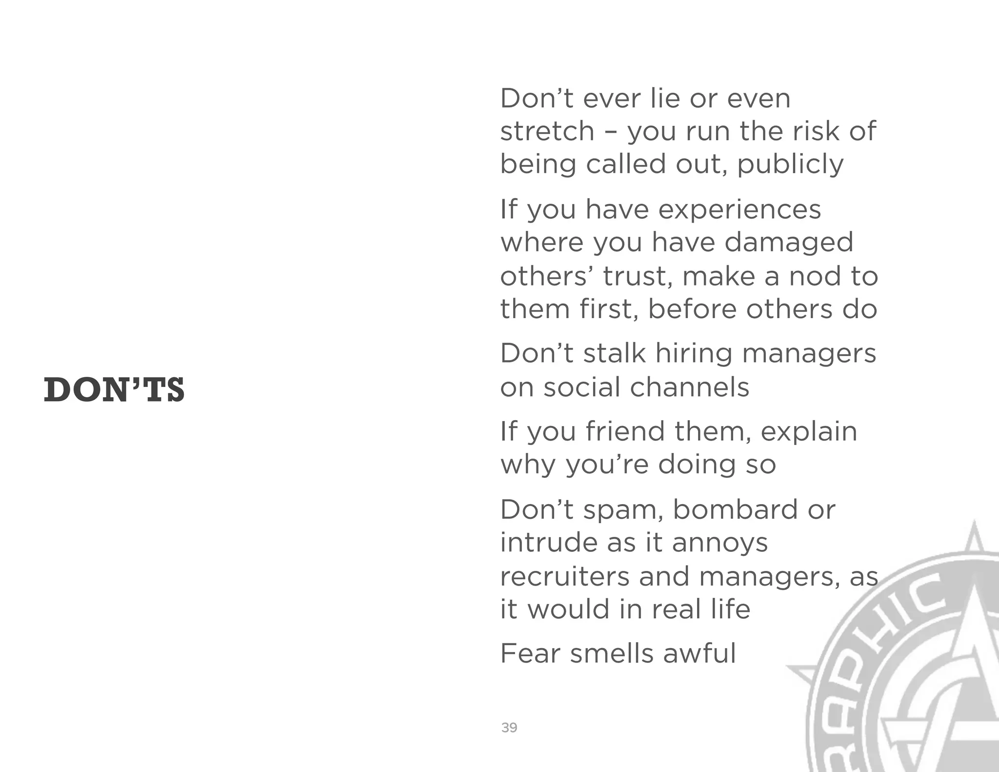 Don’t ever lie or even
         stretch – you run the risk of
         being called out, publicly
         If you have experiences
         where you have damaged
         others’ trust, make a nod to
         them first, before others do
         Don’t stalk hiring managers
DON’TS   on social channels
         If you friend them, explain
         why you’re doing so
         Don’t spam, bombard or
         intrude as it annoys
         recruiters and managers, as
         it would in real life
         Fear smells awful

         39
 