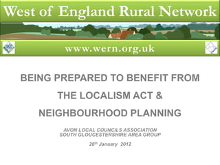 West of England Rural Network

         www.wern.org.uk

  BEING PREPARED TO BENEFIT FROM
        THE LOCALISM ACT &
     NEIGHBOURHOOD PLANNING
         AVON LOCAL COUNCILS ASSOCIATION
        SOUTH GLOUCESTERSHIRE AREA GROUP
                 26th January 2012
 