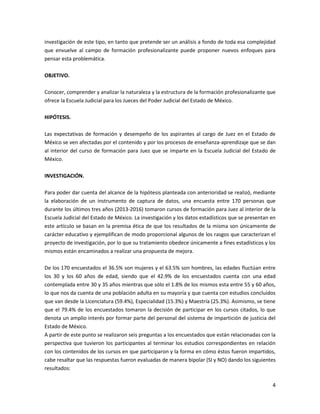 4
investigación de este tipo, en tanto que pretende ser un análisis a fondo de toda esa complejidad
que envuelve al campo de formación profesionalizante puede proponer nuevos enfoques para
pensar esta problemática.
OBJETIVO.
Conocer, comprender y analizar la naturaleza y la estructura de la formación profesionalizante que
ofrece la Escuela Judicial para los Jueces del Poder Judicial del Estado de México.
HIPÓTESIS.
Las expectativas de formación y desempeño de los aspirantes al cargo de Juez en el Estado de
México se ven afectadas por el contenido y por los procesos de enseñanza-aprendizaje que se dan
al interior del curso de formación para Juez que se imparte en la Escuela Judicial del Estado de
México.
INVESTIGACIÓN.
Para poder dar cuenta del alcance de la hipótesis planteada con anterioridad se realizó, mediante
la elaboración de un instrumento de captura de datos, una encuesta entre 170 personas que
durante los últimos tres años (2013-2016) tomaron cursos de formación para Juez al interior de la
Escuela Judicial del Estado de México. La investigación y los datos estadísticos que se presentan en
este artículo se basan en la premisa ética de que los resultados de la misma son únicamente de
carácter educativo y ejemplifican de modo proporcional algunos de los rasgos que caracterizan el
proyecto de investigación, por lo que su tratamiento obedece únicamente a fines estadísticos y los
mismos están encaminados a realizar una propuesta de mejora.
De los 170 encuestados el 36.5% son mujeres y el 63.5% son hombres, las edades fluctúan entre
los 30 y los 60 años de edad, siendo que el 42.9% de los encuestados cuenta con una edad
contemplada entre 30 y 35 años mientras que sólo el 1.8% de los mismos esta entre 55 y 60 años,
lo que nos da cuenta de una población adulta en su mayoría y que cuenta con estudios concluidos
que van desde la Licenciatura (59.4%), Especialidad (15.3%) y Maestría (25.3%). Asimismo, se tiene
que el 79.4% de los encuestados tomaron la decisión de participar en los cursos citados, lo que
denota un amplio interés por formar parte del personal del sistema de impartición de justicia del
Estado de México.
A partir de este punto se realizaron seis preguntas a los encuestados que están relacionadas con la
perspectiva que tuvieron los participantes al terminar los estudios correspondientes en relación
con los contenidos de los cursos en que participaron y la forma en cómo éstos fueron impartidos,
cabe resaltar que las respuestas fueron evaluadas de manera bipolar (SI y NO) dando los siguientes
resultados:
 