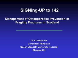SIGNing-UP to 142
Dr SJ Gallacher
Consultant Physician
Queen Elizabeth University Hospital
Glasgow UK
Management of Osteoporosis: Prevention of
Fragility Fractures in Scotland
 