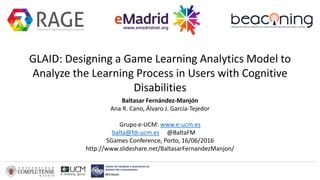 GLAID: Designing a Game Learning Analytics Model to
Analyze the Learning Process in Users with Cognitive
Disabilities
Baltasar Fernández-Manjón
Ana R. Cano, Álvaro J. García-Tejedor
Grupo e-UCM: www.e-ucm.es
balta@fdi.ucm.es @BaltaFM
SGames Conference, Porto, 16/06/2016
http://www.slideshare.net/BaltasarFernandezManjon/
 