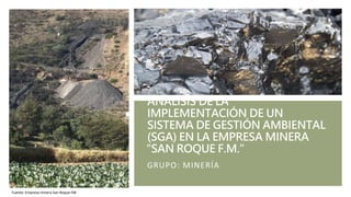 ANÁLISIS DE LA
IMPLEMENTACIÓN DE UN
SISTEMA DE GESTIÓN AMBIENTAL
(SGA) EN LA EMPRESA MINERA
“SAN ROQUE F.M.”
GRUPO: MINERÍA
Fuente: Empresa minera San Roque FM
 