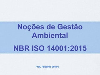 Noções de Gestão
Ambiental
NBR ISO 14001:2015
Prof. Roberto Emery
 