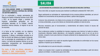 LAS CONCLUSIONES SOBRE LA CONVENIENCIA,
ADECUACIÓN Y EFICACIA CONTINUA DEL SISTEMA
DE GESTIÓN AMBIENTAL.
Con la continuidad y manejo permanente del
Sistema de Gestión Ambiental durante el año 2020
y 2021, se ha logrado mitigar y controlar los
impactos ambientales generados en las
actividades laborales en la Entidad, creando
beneficios internos directos, al mejorar el uso de
los recursos.
A la fecha se han cumplido con los objetivos
ambientales que se establecen en los 4
programas, 2 planes y actividades incluidas en el
Plan de Acción del Sistema de Gestión Ambiental,
con un porcentaje de cumplimiento de 100%. Así
mismo, a la fecha del presente informe no se han
presentado comparendos por incumplimientos
ambientales a la Entidad.
Por tanto, el SGA es idóneo, adecuado y
eficiente y está comprometido a seguir
mejorando su desempeño ambiental.
LAS DECISIONES RELACIONADAS CON LAS OPORTUNIDADES DE MEJORA CONTINUA.
- Para el año 2022, se requiere recursos para mantener la certificación ambiental ISO 14001:2015.
- Seguir participando en actividades de implementación de las compras públicas sostenibles, así como el
fortalecer los conocimientos de las personas que lideran y aplican este programa.
- Involucrar más activamente a los lideres de los procesos de la Entidad para ampliar sus conocimientos
en temas ambientales, ya que como lideres son directamente auditados en todos los tema.
- Recursos necesarios para el funcionamiento y mantenimiento del sistema incluido el recurso del
personal de apoyo.
- Para la alternancia analizar la posibilidad de impulsar programas para disminuir la huella de carbono,
incentivando diferentes medios alternativos y de transporte compartido, como lo son (el uso de la
bicicleta, compartir el carro para disminuir el impacto ambiental de los desplazamientos a la Entidad, uso
de las rutas).
- Asegurar la actualización de la matriz de requisitos legales ambientales de conformidad con los nuevos
aspectos e impactos que se identifiquen.
- Dar continuidad con el curso de inducción a contratistas.
- Validar si se requiere incluir o ajustar las actividades de los programas ambientales a partir del retorno
gradual a la Entidad o la alternancia para el año 2022.
 