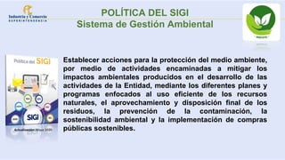 Establecer acciones para la protección del medio ambiente,
por medio de actividades encaminadas a mitigar los
impactos ambientales producidos en el desarrollo de las
actividades de la Entidad, mediante los diferentes planes y
programas enfocados al uso eficiente de los recursos
naturales, el aprovechamiento y disposición final de los
residuos, la prevención de la contaminación, la
sostenibilidad ambiental y la implementación de compras
públicas sostenibles.
Actualización: Mayo 2020
POLÍTICA DEL SIGI
Sistema de Gestión Ambiental
 