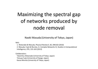 Maximizing	
  the	
  spectral	
  gap	
  
of	
  networks	
  produced	
  by	
  
node	
  removal
Naoki	
  Masuda	
  (University	
  of	
  Tokyo,	
  Japan)
Refs:	
  
1.	
  Watanabe	
  &	
  Masuda,	
  Physical	
  Review	
  E,	
  82,	
  046102	
  (2010)
2.	
  Masuda,	
  Fujie	
  &	
  Murota,	
  In:	
  Complex	
  Networks	
  IV,	
  Studies	
  in	
  ComputaUonal	
  
Intelligence,	
  476,	
  155-­‐163	
  (2013)
Collaborators:
Takamitsu	
  Watanabe	
  (University	
  of	
  Tokyo,	
  Japan)
Tetsuya	
  Fujie	
  (University	
  of	
  Hyogo,	
  Japan)
Kazuo	
  Murota	
  (University	
  of	
  Tokyo,	
  Japan)
 