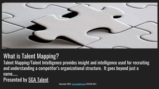 What is Talent Mapping?
Talent Mapping/Talent Intelligence provides insight and intelligence used for recruiting
and understanding a competitor’s organizational structure. It goes beyond just a
name……
Presented by SGA Talent
November 2020 www.sgatalent.com 518 843-4611
 