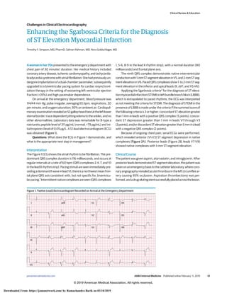 Enhancing the Sgarbossa Criteria for the Diagnosis
of ST Elevation Myocardial Infarction
Timothy F. Simpson, MD, PharmD; Salman Rahman, MD; Nora Goldschlager, MD
Awomaninher70spresentedtotheemergencydepartmentwith
chest pain of 30 minutes’ duration. Her medical history included
coronaryarterydisease,ischemiccardiomyopathy,andtachycardia-
bradycardiasyndromewithatrialfibrillation.Shehadpreviouslyun-
dergoneimplantationofadual-chamberpacemaker,subsequently
upgraded to a biventricular pacing system for cardiac resynchroni-
zation therapy in the setting of worsening left ventricular ejection
fraction (<35%) and high pacemaker dependence.
On arrival at the emergency department, blood pressure was
114/44 mm Hg; pulse irregular, averaging 65 bpm; respirations, 20
per minute; and oxygen saturation, 93% on ambient air. Cardiopul-
monaryexaminationrevealedanS3gallopheardbestattheleftlower
sternalborder,tracedependentpittingedematotheankles,andno
other abnormalities. Laboratory data was remarkable for B-type a
natriuretic peptide level of 311 pg/mL (normal, <79 pg/mL) and ini-
tialtroponinIlevelof0.05μg/L.A12-leadelectrocardiogram(ECG)
was obtained (Figure 1).
Questions: What does the ECG in Figure 1 demonstrate, and
what is the appropriate next step in management?
Interpretation
The Figure 1 ECG shows the atrial rhythm to be fibrillation. The pre-
dominant QRS complex duration is 116 milliseconds, and occurs at
regular intervals at a rate of 60 bpm (QRS complexes 2-4, 7, and 10
intheleadIIrhythmstrip).Pacingstimuliareseenimmediatelypre-
cedingadominantRwaveinleadV1;thereisanorthwestmeanfron-
tal plane QRS axis consistent with, but not specific for, biventricu-
larpacing.1
Intermittentnativecomplexesareseen(QRScomplexes
1, 5-6, 8-9 in the lead II rhythm strip), with a normal duration (80
milliseconds) and frontal plane axis.
The ninth QRS complex demonstrates native interventricular
conductionwith1-mmSTsegmentelevationinV5,and2-mmSTseg-
mentelevationinV6.PacedQRScomplexesshow1-to2-mmSTseg-
ment elevation in the inferior and apical leads (II, aVF, and V5-V6).
Applying the Sgarbossa criteria2
for the diagnosis of ST eleva-
tionmyocardialinfarction(STEMI)inleftbundlebranchblock(LBBB),
which is extrapolated to paced rhythms, the ECG was interpreted
as not meeting the criteria for STEMI. The diagnosis of STEMI in the
presenceofLBBBismadeunderthecriteriaifthesummedscoreof
thefollowingcriteriais3orhigher:concordantSTelevationgreater
than 1 mm in leads with a positive QRS complex (5 points); concor-
dant ST depression greater than 1 mm in leads V1 through V3
(3points);and/ordiscordantSTelevationgreaterthan5mminalead
with a negative QRS complex (2 points).
Because of ongoing chest pain, serial ECGs were performed,
which revealed anterior (V1-V3) ST segment depression in native
complexes (Figure 2A). Posterior leads (Figure 2B, leads V7-V9)
showed native complexes with 1-mm ST segment elevation.
Clinical Course
The patient was given aspirin, atorvastatin, and nitroglycerin. After
posteriorleadsdemonstratedSTsegmentelevation,thepatientwas
takenonanemergencybasistothecatheterlaboratory,wherecoro-
naryangiographyrevealedacutethrombusintheleftcircumflexar-
tery causing 95% occlusion. Aspiration thrombectomy was per-
formed,andadrug-elutingstentsuccessfullyplacedacrossthelesion.
Figure 1. Twelve-Lead Electrocardiogram Recorded on Arrival at the Emergency Department
aVR V1 V4
V2 V5
V3 V6
aVL
aVF
I
II
II
III
VI
V5
Clinical Review & Education
Challenges in Clinical Electrocardiography
jamainternalmedicine.com (Reprinted) JAMA Internal Medicine Published online February 11, 2019 E1
© 2019 American Medical Association. All rights reserved.
Downloaded From: https://jamanetwork.com/ by Ramachandra Barik on 03/10/2019
 