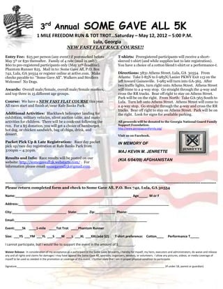 3rd Annual                          SOME GAVE ALL 5K
                          1 MILE FREEDOM RUN & TOT TROT…Saturday – May 12, 2012 – 5:00 P.M.
                                                Lula, Georgia
                                                   NEW FAST FLAT RACE COURSE!!

Entry Fee: $25 per person (any event) if postmarked before                                    T-shirts: Preregistered participants will receive a short-
May 5th or $30 thereafter. Family of 4 rate (mail in only):                                   sleeved t-shirt (and while supplies last to late registration).
$60 to pre-registered participants only (May 11th deadline).                                  You have a choice of a cotton blend t-shirt or a performance-t.
Phantom Runner $25. Mail in to: Some Gave All, P.O. Box
742, Lula, GA 30554 or register online at active.com. Make                                    Directions: 5831 Athens Street, Lula, GA 30554. From
checks payable to: “Some Gave All”. Walkers and Strollers                                     Atlanta: Take I-85N to I-985N/Lanier PKWY Exit 113 on the
Welcome! No Dogs.                                                                             left toward Gainesville. I-985 will turn into GA-365. After
                                                                                              two traffic lights, turn right onto Athens Street. Athens Street
Awards: Overall male/female, overall male/female masters,                                     will come to a 4-way stop. Go straight through the 4-way and
and top three in 15 different age groups.                                                     cross the RR tracks. Bear off right to stay on Athens Street.
                                                                                              Park will be on the right. From North: Take GA-365 South to
Course: We have a NEW FAST FLAT COURSE this year.                                             Lula. Turn left onto Athens Street. Athens Street will come to
All races start and finish at/near Rafe Banks Park.                                           a 4-way stop. Go straight through the 4-way and cross the RR
                                                                                              tracks. Bear off right to stay on Athens Street. Park will be on
Additional Activities: Blackhawk helicopter landing for                                       the right. Look for signs for available parking.
exhibition, military vehicles, silent auction table, and many
activities for children. There will be a cook-out following the                               All proceeds will be donated to the Georgia National Guard Family
run. For a $5 donation, you will get a choice of hamburger,                                   Support Foundation.
                                                                                              http://www.georgiaguardfamily.org/
hot dog, or chicken sandwich, bag of chips, drink, and
dessert.                                                                                      Visit us on Facebook.

Packet Pick Up & Late Registration: Race day packet                                           IN MEMORY OF
pick up/race day registration at Rafe Banks Park from
3:00pm – 4:30pm.                                                                              MAJ KEVIN M. JENRETTE
Results and Info: Race results will be posted on our
                                                                                              (KIA 6/04/09) AFGHANISTAN
website: http://somegaveall5k.webstarts.com/ . For
information please email somegaveall5k@gmail.com.



---------------------------------------------------------------------------------------------------------------------------------------
Please return completed form and check to Some Gave All, P.O. Box 742, Lula, GA 30554

Name:________________________________________________________________ Age_____ M or F

Address:___________________________________________________________________________________

City:______________________________ State:______ Zip:___________ Phone: _________________

Email:_________________________________________________________________________

Event:____5k ____1-mile ____Tot Trot ____Phantom Runner

Size: ___YS ___YM ___YL ___S ___M ___L ___XL ___XXL(add $2)                                T-shirt preference: Cotton____               Performance T_____

I cannot participate, but I would like to support the event in the amount of $_________.

Waiver Release: In consideration of my acceptance as a participant in the Some Gave All events, I hereby for myself, my heirs, executors and administrators, do waive and release
any and all rights and claims for damages I may have against the Some Gave All, sponsors, organizers, vendors, or volunteers. I allow any pictures, videos, or media coverage of
myself to be used as needed in the promotion or coverage of this event. I further state that I am in proper physical condition to participate.

Signature______________________________________________________________________________________________________ (If under 18, parent or guardian)
 