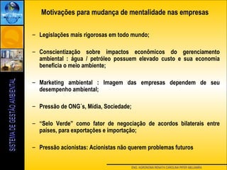 ENG. AGRONOMA RENATA CAROLINA PIFER ABUJAMRA
Motivações para mudança de mentalidade nas empresas
– Legislações mais rigorosas em todo mundo;
– Conscientização sobre impactos econômicos do gerenciamento
ambiental : água / petróleo possuem elevado custo e sua economia
beneficia o meio ambiente;
– Marketing ambiental : Imagem das empresas dependem de seu
desempenho ambiental;
– Pressão de ONG´s, Mídia, Sociedade;
– “Selo Verde” como fator de negociação de acordos bilaterais entre
países, para exportações e importação;
– Pressão acionistas: Acionistas não querem problemas futuros
 