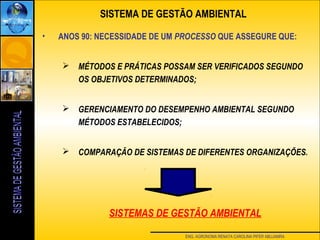 ENG. AGRONOMA RENATA CAROLINA PIFER ABUJAMRA
• ANOS 90: NECESSIDADE DE UM PROCESSO QUE ASSEGURE QUE:
 MÉTODOS E PRÁTICAS POSSAM SER VERIFICADOS SEGUNDO
OS OBJETIVOS DETERMINADOS;
 GERENCIAMENTO DO DESEMPENHO AMBIENTAL SEGUNDO
MÉTODOS ESTABELECIDOS;
 COMPARAÇÃO DE SISTEMAS DE DIFERENTES ORGANIZAÇÕES.
SISTEMAS DE GESTÃO AMBIENTAL
SISTEMA DE GESTÃO AMBIENTAL
 