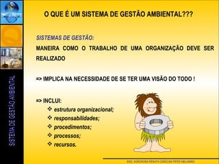 ENG. AGRONOMA RENATA CAROLINA PIFER ABUJAMRA
SISTEMAS DE GESTÃO:
MANEIRA COMO O TRABALHO DE UMA ORGANIZAÇÃO DEVE SER
REALIZADO
=> IMPLICA NA NECESSIDADE DE SE TER UMA VISÃO DO TODO !
=> INCLUI:
 estrutura organizacional;
 responsabilidades;
 procedimentos;
 processos;
 recursos.
O QUE É UM SISTEMA DE GESTÃO AMBIENTAL???
 