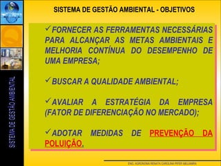 ENG. AGRONOMA RENATA CAROLINA PIFER ABUJAMRA
SISTEMA DE GESTÃO AMBIENTAL - OBJETIVOS
FORNECER AS FERRAMENTAS NECESSÁRIAS
PARA ALCANÇAR AS METAS AMBIENTAIS E
MELHORIA CONTÍNUA DO DESEMPENHO DE
UMA EMPRESA;
BUSCAR A QUALIDADE AMBIENTAL;
AVALIAR A ESTRATÉGIA DA EMPRESA
(FATOR DE DIFERENCIAÇÃO NO MERCADO);
ADOTAR MEDIDAS DE PREVENÇÃO DA
POLUIÇÃO.
FORNECER AS FERRAMENTAS NECESSÁRIAS
PARA ALCANÇAR AS METAS AMBIENTAIS E
MELHORIA CONTÍNUA DO DESEMPENHO DE
UMA EMPRESA;
BUSCAR A QUALIDADE AMBIENTAL;
AVALIAR A ESTRATÉGIA DA EMPRESA
(FATOR DE DIFERENCIAÇÃO NO MERCADO);
ADOTAR MEDIDAS DE PREVENÇÃO DA
POLUIÇÃO.
 