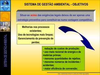 ENG. AGRONOMA RENATA CAROLINA PIFER ABUJAMRA
Melhorias nos processos
existentes;
Uso de tecnologias mais limpas;
Gerenciamento da prevenção de
perdas;
• redução de custos de produção;
• uso mais racional de energia e de
matérias primas;
• menores quantidades de rejeitos;
• menores números de incidentes /
acidentes;
• maior eficiência de conversão;
SISTEMA DE GESTÃO AMBIENTAL - OBJETIVOS
Situar-se acima das exigências legais deixou de ser apenas uma
estratégia preventiva para constituir-se numa vantagem competitiva.
 