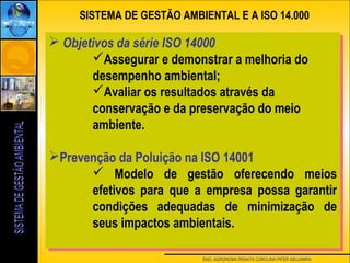 ENG. AGRONOMA RENATA CAROLINA PIFER ABUJAMRA
SISTEMA DE GESTÃO AMBIENTAL E A ISO 14.000
 Objetivos da série ISO 14000
Assegurar e demonstrar a melhoria do
desempenho ambiental;
Avaliar os resultados através da
conservação e da preservação do meio
ambiente.
Prevenção da Poluição na ISO 14001
 Modelo de gestão oferecendo meios
efetivos para que a empresa possa garantir
condições adequadas de minimização de
seus impactos ambientais.
 Objetivos da série ISO 14000
Assegurar e demonstrar a melhoria do
desempenho ambiental;
Avaliar os resultados através da
conservação e da preservação do meio
ambiente.
Prevenção da Poluição na ISO 14001
 Modelo de gestão oferecendo meios
efetivos para que a empresa possa garantir
condições adequadas de minimização de
seus impactos ambientais.
 