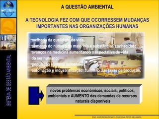 ENG. AGRONOMA RENATA CAROLINA PIFER ABUJAMRA
A QUESTÃO AMBIENTAL
A TECNOLOGIA FEZ COM QUE OCORRESSEM MUDANÇAS
IMPORTANTES NAS ORGANIZAÇÕES HUMANAS
•melhoria da qualidade de vida;
•aumento do número de materiais e substâncias conhecidas;
•avanços na medicina aumentando a expectativa de vida
do ser humano;
•população humana aumentou ;
•automação e industrialização: aumento das taxas de produção.
novos problemas econômicos, sociais, políticos,
ambientais e AUMENTO das demandas de recursos
naturais disponíveis
 