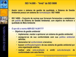 ENG. AGRONOMA RENATA CAROLINA PIFER ABUJAMRA
• Assim como o sistema de gestão da qualidade, o Sistema de Gestão
Ambiental possui um sistema de normatização: ISO 14000
• ISO 14000 – Conjunto de normas que fornecem ferramentas e estabelecem
um padrão de Sistema de Gestão AmbientalGestão Ambiental, com objetivo de melhorar a
qualidade do Meio Ambiente
• O que diz a norma NBR-ISO 14.001???
– Objetivos da gestão ambiental
• implementar, manter e aprimorar um sistema de gestão ambiental;
• assegurar-se de sua conformidade com sua política ambiental
definida;
• demonstrar tal conformidade a terceiros;
• buscar certificação/registro do seu sistema de gestão ambiental por
uma organização externa;
• realizar uma auto-avaliação e emitir auto-declaração de
conformidade com esta Norma.
ISO 14.000 - “Irmã” da ISO 9000
 