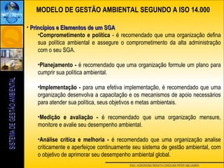 ENG. AGRONOMA RENATA CAROLINA PIFER ABUJAMRA
• Princípios e Elementos de um SGAPrincípios e Elementos de um SGA
•Comprometimento e política - é recomendado que uma organização defina
sua política ambiental e assegure o comprometimento da alta administração
com o seu SGA.
•Planejamento - é recomendado que uma organização formule um plano para
cumprir sua política ambiental.
•Implementação - para uma efetiva implementação, é recomendado que uma
organização desenvolva a capacitação e os mecanismos de apoio necessários
para atender sua política, seus objetivos e metas ambientais.
•Medição e avaliação - é recomendado que uma organização mensure,
monitore e avalie seu desempenho ambiental.
•Análise crítica e melhoria - é recomendado que uma organização analise
criticamente e aperfeiçoe continuamente seu sistema de gestão ambiental, com
o objetivo de aprimorar seu desempenho ambiental global.
MODELO DE GESTÃO AMBIENTAL SEGUNDO A ISO 14.000
 