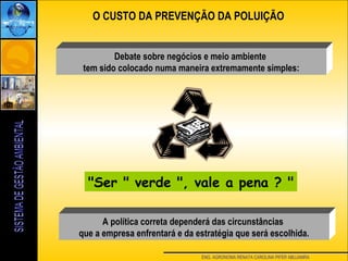 ENG. AGRONOMA RENATA CAROLINA PIFER ABUJAMRA
O CUSTO DA PREVENÇÃO DA POLUIÇÃO
"Ser " verde ", vale a pena ? "
Debate sobre negócios e meio ambiente
tem sido colocado numa maneira extremamente simples:
A política correta dependerá das circunstâncias
que a empresa enfrentará e da estratégia que será escolhida.
 