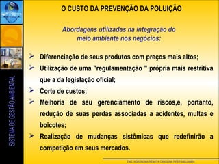 ENG. AGRONOMA RENATA CAROLINA PIFER ABUJAMRA
Abordagens utilizadas na integração do
meio ambiente nos negócios:
O CUSTO DA PREVENÇÃO DA POLUIÇÃO
 Diferenciação de seus produtos com preços mais altos;
 Utilização de uma "regulamentação " própria mais restritiva
que a da legislação oficial;
 Corte de custos;
 Melhoria de seu gerenciamento de riscos,e, portanto,
redução de suas perdas associadas a acidentes, multas e
boicotes;
 Realização de mudanças sistêmicas que redefinirão a
competição em seus mercados.
 