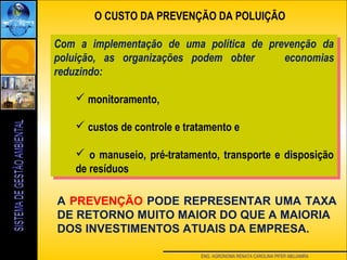 ENG. AGRONOMA RENATA CAROLINA PIFER ABUJAMRA
O CUSTO DA PREVENÇÃO DA POLUIÇÃO
A PREVENÇÃO PODE REPRESENTAR UMA TAXA
DE RETORNO MUITO MAIOR DO QUE A MAIORIA
DOS INVESTIMENTOS ATUAIS DA EMPRESA.
Com a implementação de uma política de prevenção da
poluição, as organizações podem obter economias
reduzindo:
 monitoramento,
 custos de controle e tratamento e
 o manuseio, pré-tratamento, transporte e disposição
de resíduos
Com a implementação de uma política de prevenção da
poluição, as organizações podem obter economias
reduzindo:
 monitoramento,
 custos de controle e tratamento e
 o manuseio, pré-tratamento, transporte e disposição
de resíduos
 