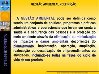 ENG. AGRONOMA RENATA CAROLINA PIFER ABUJAMRA
• A GESTÃO AMBIENTAL pode ser definida como
sendo um conjunto de políticas, programas e práticas
administrativas e operacionais que levam em conta a
saúde e a segurança das pessoas e a proteção do
meio ambiente através da eliminação ou minimização
de impactos e danos ambientais decorrentes do
planejamentoplanejamento, implantação, operação, ampliação,
realocação ou desativação de empreendimentos ou
atividades, incluindo-se todas as fases do ciclo deincluindo-se todas as fases do ciclo de
vida de um produtovida de um produto.
GESTÃO AMBIENTAL - DEFINIÇÃO
 