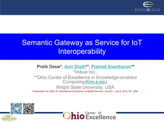 Semantic Gateway as Service for IoT
Interoperability
Pratik Desai*, Amit Sheth**, Pramod Anantharam**
*Imbue Inc.,
**Ohio Center of Excellence in Knowledge-enabled
Computing(Kno.e.sis),
Wright State University, USA
Presentation for: IEEE 4th International Conference on Mobile Services, June 27 – July 2, 2015, NY, USA
 