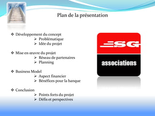 Plan de la présentation


 Développement du concept
            Problématique
            Idée du projet

 Mise en œuvre du projet
             Réseau de partenaires
             Planning

 Business Model
             Aspect financier
             Bénéfices pour la banque

 Conclusion
             Points forts du projet
             Défis et perspectives
 