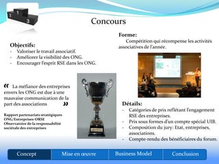 Concours
                                                 Forme:
                                                    Compétition qui récompense les activités
   Objectifs:                                    associatives de l’année.
   -   Valoriser le travail associatif.
   -   Améliorer la visibilité des ONG.
   -   Encourager l’esprit RSE dans les ONG.




«   La méfiance des entreprises
envers les ONG est due à une
mauvaise communication de la    «
part des associations                             Détails:
                                                  -   Catégories de prix reflétant l’engagement
Rapport partenariats stratégiques                     RSE des entreprises.
ONG/Entreprises-ORSE
Observatoire de la responsabilité                 -   Prix sous formes d’un compte spécial UIB.
sociétale des entreprises                         -   Composition du jury: Etat, entreprises,
                                                      associations.
                                                  -   Compte-rendu des bénéficiaires du forum.


       Concept                  Mise en œuvre   Business Model           Conclusion
 
