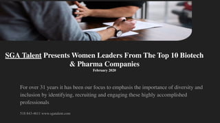 For over 31 years it has been our focus to emphasis the importance of diversity and
inclusion by identifying, recruiting and engaging these highly accomplished
professionals
518 843-4611 www.sgatalent.com
SGA Talent Presents Women Leaders From The Top 10 Biotech
& Pharma Companies
February 2020
 