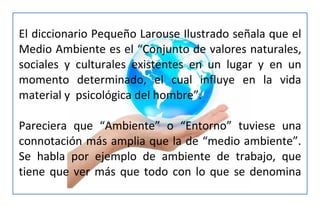 El diccionario Pequeño Larouse Ilustrado señala que el
Medio Ambiente es el “Conjunto de valores naturales,
sociales y culturales existentes en un lugar y en un
momento determinado, el cual influye en la vida
material y psicológica del hombre”.
Pareciera que “Ambiente” o “Entorno” tuviese una
connotación más amplia que la de “medio ambiente”.
Se habla por ejemplo de ambiente de trabajo, que
tiene que ver más que todo con lo que se denomina
 