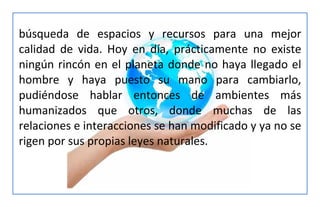 búsqueda de espacios y recursos para una mejor
calidad de vida. Hoy en día, prácticamente no existe
ningún rincón en el planeta donde no haya llegado el
hombre y haya puesto su mano para cambiarlo,
pudiéndose hablar entonces de ambientes más
humanizados que otros, donde muchas de las
relaciones e interacciones se han modificado y ya no se
rigen por sus propias leyes naturales.
 