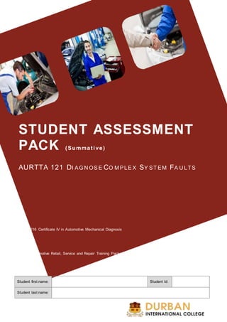 STUDENT ASSESSMENT
PACK (Summative)
AURTTA 121 DI AG N OS E CO M PLE X SY ST EM FA U LTS
AUR40216 Certificate IV in Automotive Mechanical Diagnosis
AUR – Automotive Retail, Service and Repair Training Package (Release 5.0)
Student first name: Student Id:
Student last name:
 