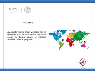 ALCANCE
La presente Norma Oficial Mexicana rige en
todo el territorio nacional y aplica a todos los
centros de trabajo donde se manejen
sustancias químicas peligrosas.
 
