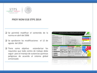 PROY NOM 018 STPS 2014
 Se permitió modificar el contenido de la
norma en abril del 2006
 Se aprobaron las modificaciones el 12 de
agosto del 2014
 Tiene como objetivo estandarizar los
requisitos que todo centro de trabajo debe
seguir para el manejo de sustancias químicas
peligrosas de acuerdo al sistema global
armonizado
 
