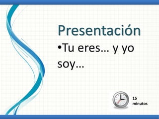 Presentación
•Tu eres… y yo
soy…
15
minutos
 