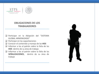 OBLIGACIONES DE LOS
TRABAJADORES
 Participar en la Adopción del “SISTEMA
GLOBAL ARMONIZADO”
 Participar en las capacitaciones
 Conocer el contenido y manejo de las HDS
 Informar a los al patrón sobre la falta de las
HDS dentro de su área de trabajo
 Informar a los al patrón sobre la falta de las
SEÑALIZACIONES, dentro de su área de
trabajo
 