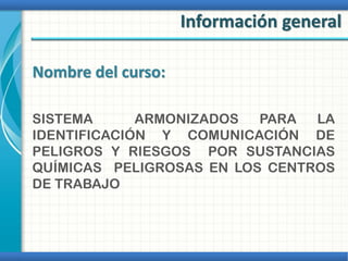 Información general
Nombre del curso:
SISTEMA ARMONIZADOS PARA LA
IDENTIFICACIÓN Y COMUNICACIÓN DE
PELIGROS Y RIESGOS POR SUSTANCIAS
QUÍMICAS PELIGROSAS EN LOS CENTROS
DE TRABAJO
 